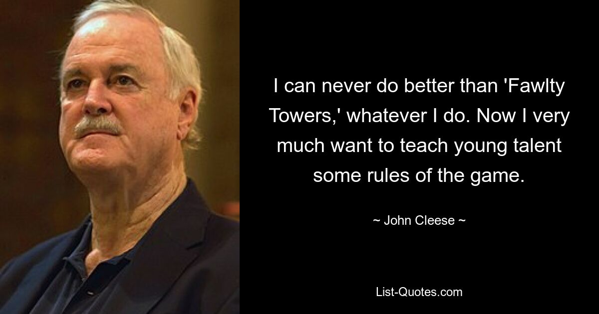 I can never do better than 'Fawlty Towers,' whatever I do. Now I very much want to teach young talent some rules of the game. — © John Cleese