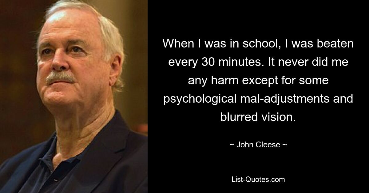 When I was in school, I was beaten every 30 minutes. It never did me any harm except for some psychological mal-adjustments and blurred vision. — © John Cleese