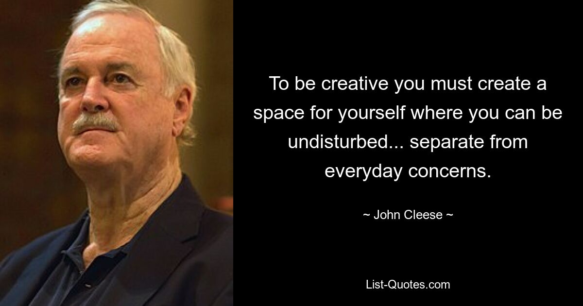 To be creative you must create a space for yourself where you can be undisturbed... separate from everyday concerns. — © John Cleese