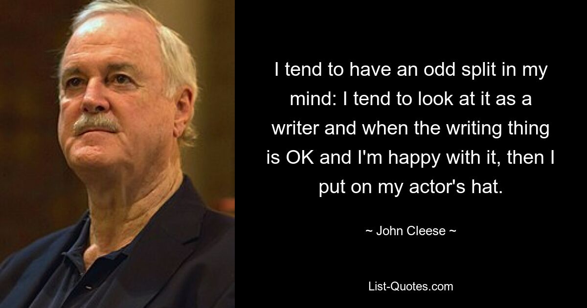 I tend to have an odd split in my mind: I tend to look at it as a writer and when the writing thing is OK and I'm happy with it, then I put on my actor's hat. — © John Cleese