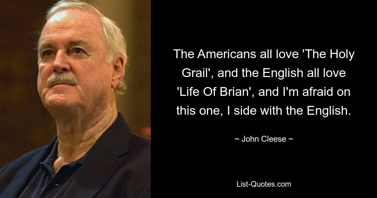 The Americans all love 'The Holy Grail', and the English all love 'Life Of Brian', and I'm afraid on this one, I side with the English. — © John Cleese