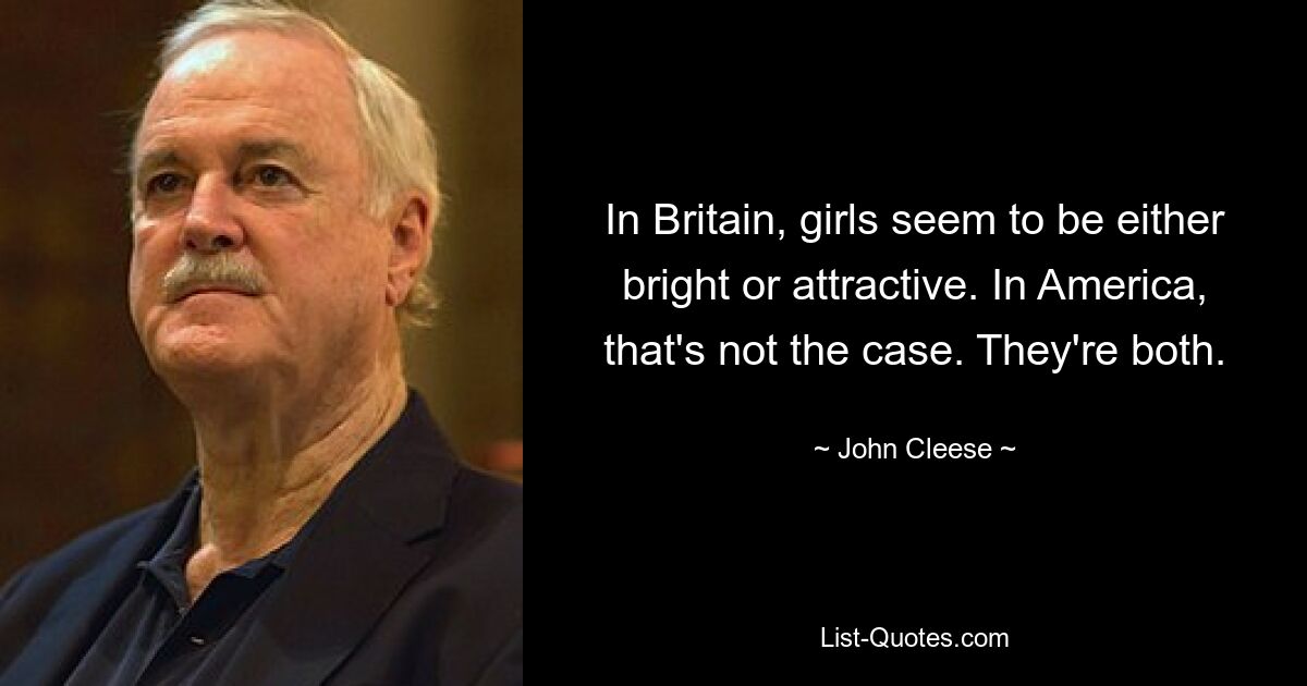 In Britain, girls seem to be either bright or attractive. In America, that's not the case. They're both. — © John Cleese