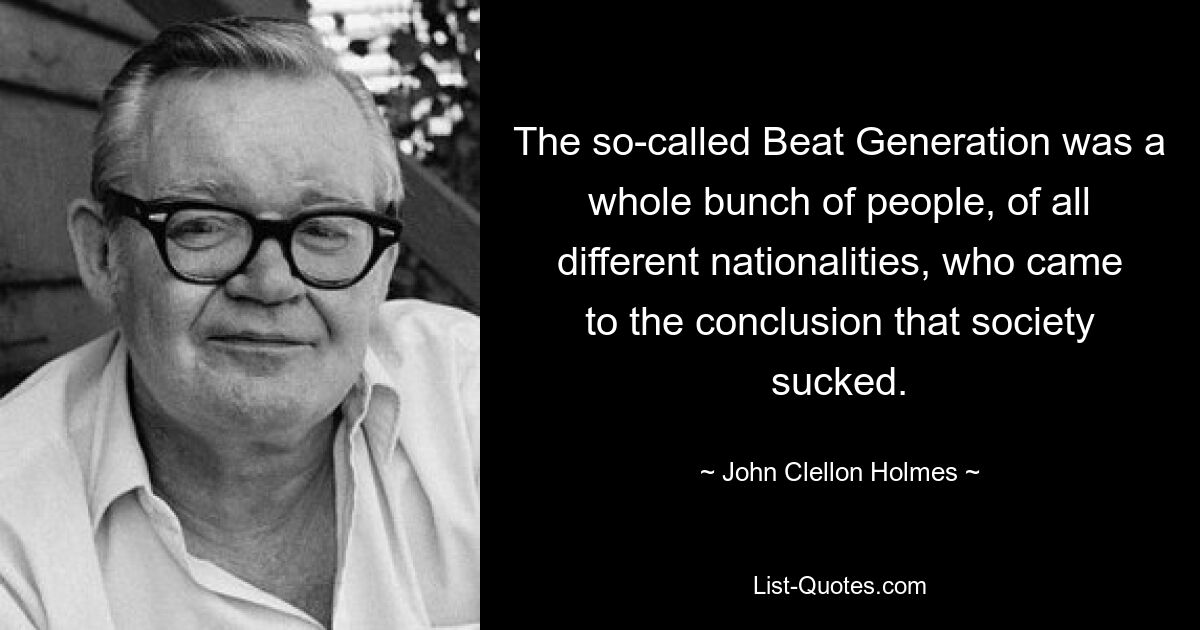 The so-called Beat Generation was a whole bunch of people, of all different nationalities, who came to the conclusion that society sucked. — © John Clellon Holmes