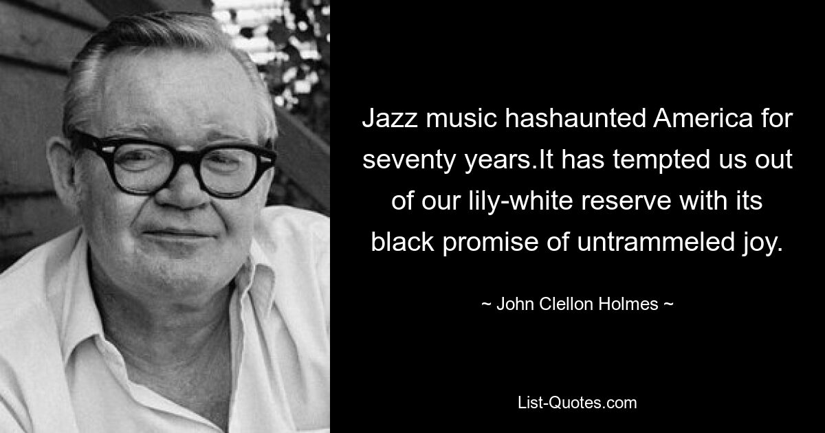 Jazz music hashaunted America for seventy years.It has tempted us out of our lily-white reserve with its black promise of untrammeled joy. — © John Clellon Holmes