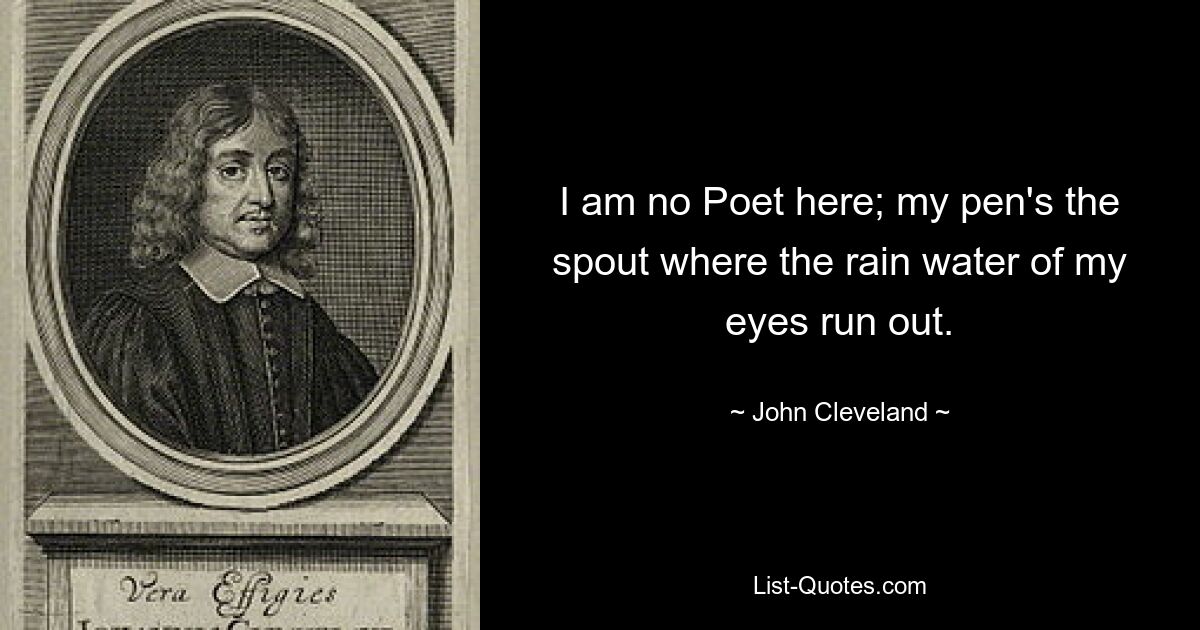 I am no Poet here; my pen's the spout where the rain water of my eyes run out. — © John Cleveland