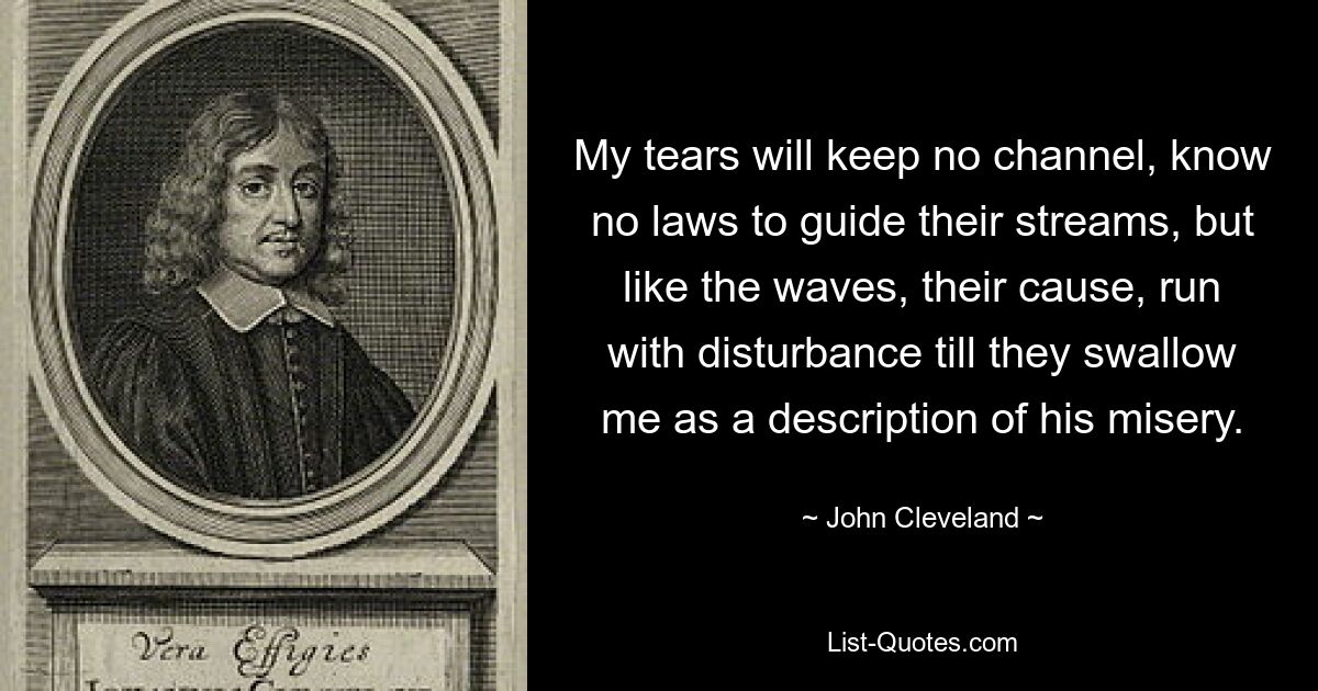 My tears will keep no channel, know no laws to guide their streams, but like the waves, their cause, run with disturbance till they swallow me as a description of his misery. — © John Cleveland