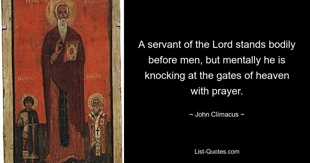 A servant of the Lord stands bodily before men, but mentally he is knocking at the gates of heaven with prayer. — © John Climacus