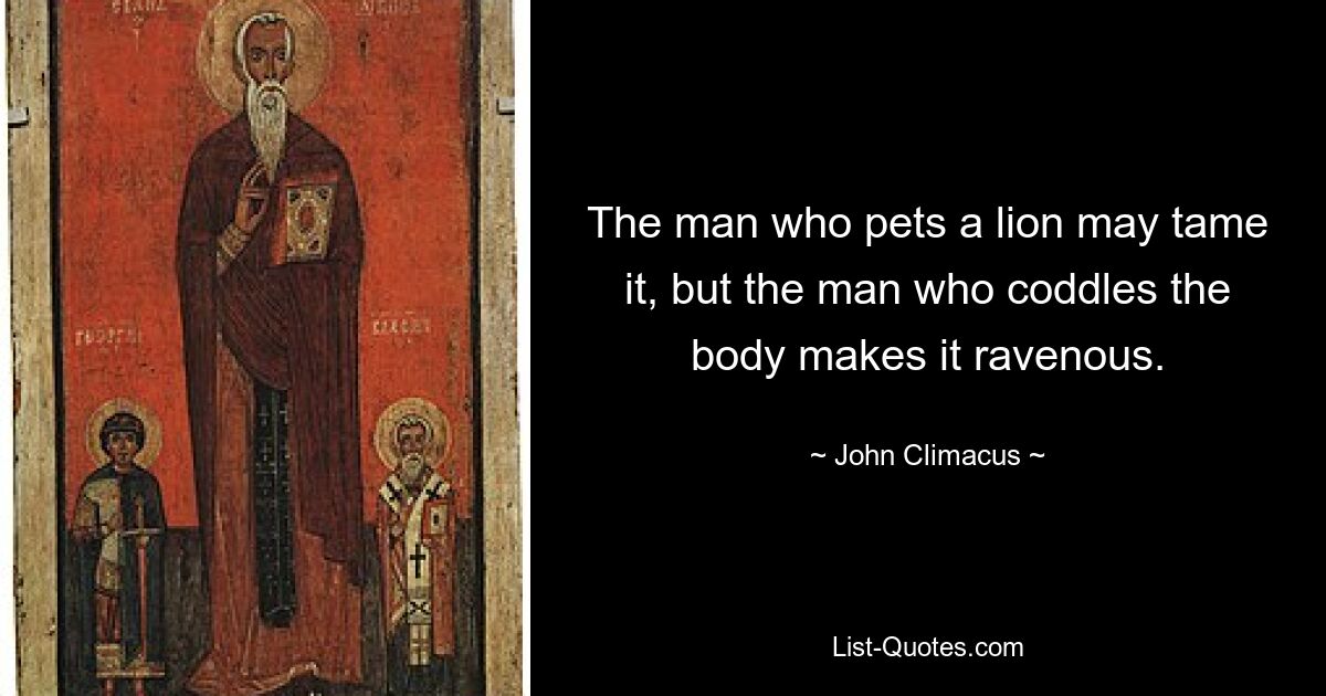 The man who pets a lion may tame it, but the man who coddles the body makes it ravenous. — © John Climacus