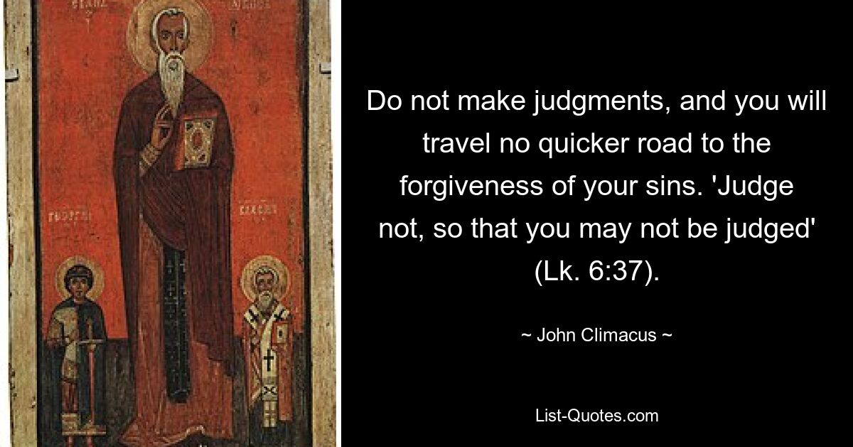 Do not make judgments, and you will travel no quicker road to the forgiveness of your sins. 'Judge not, so that you may not be judged' (Lk. 6:37). — © John Climacus