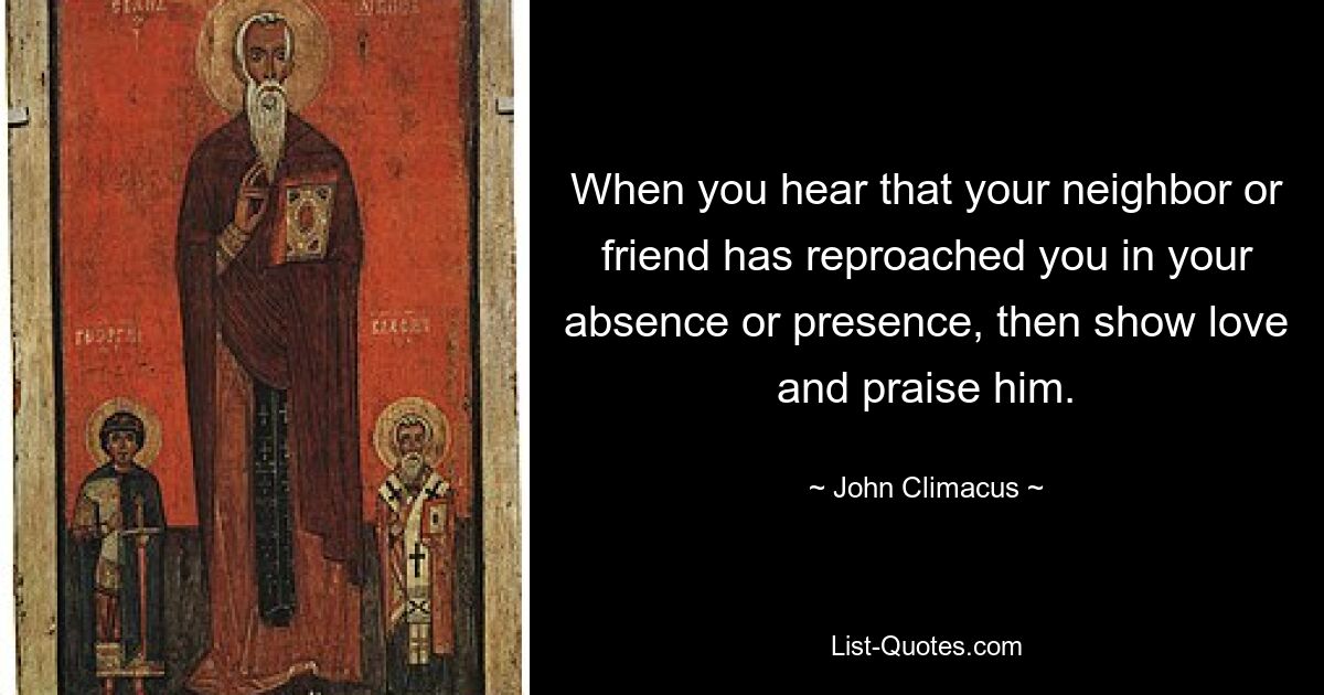 When you hear that your neighbor or friend has reproached you in your absence or presence, then show love and praise him. — © John Climacus