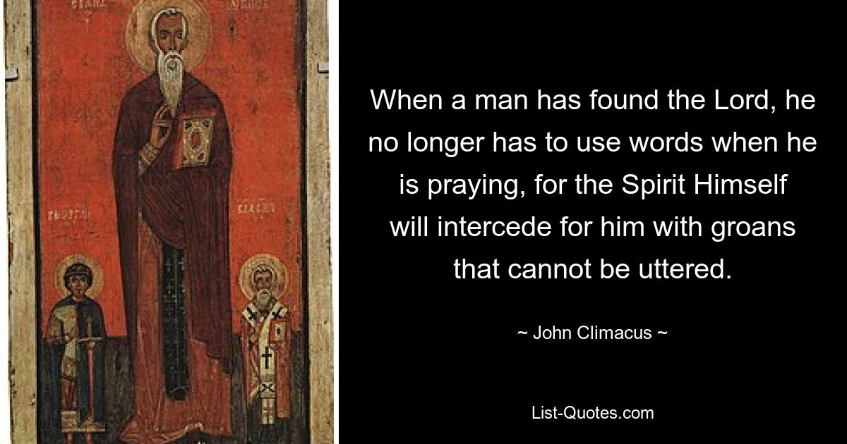 When a man has found the Lord, he no longer has to use words when he is praying, for the Spirit Himself will intercede for him with groans that cannot be uttered. — © John Climacus