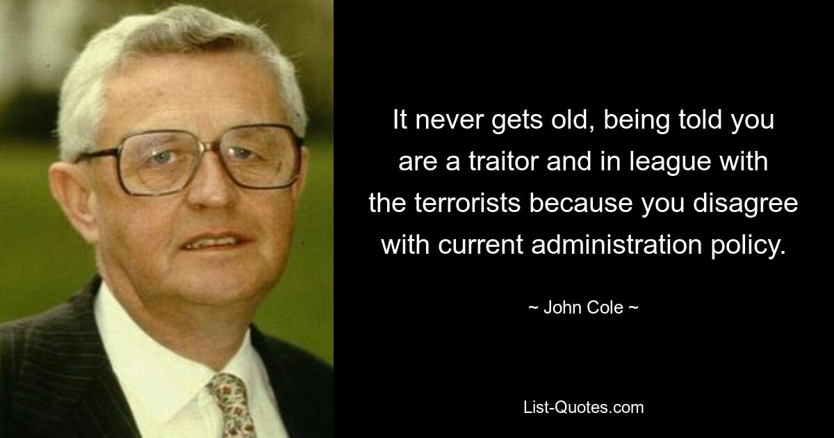 It never gets old, being told you are a traitor and in league with the terrorists because you disagree with current administration policy. — © John Cole