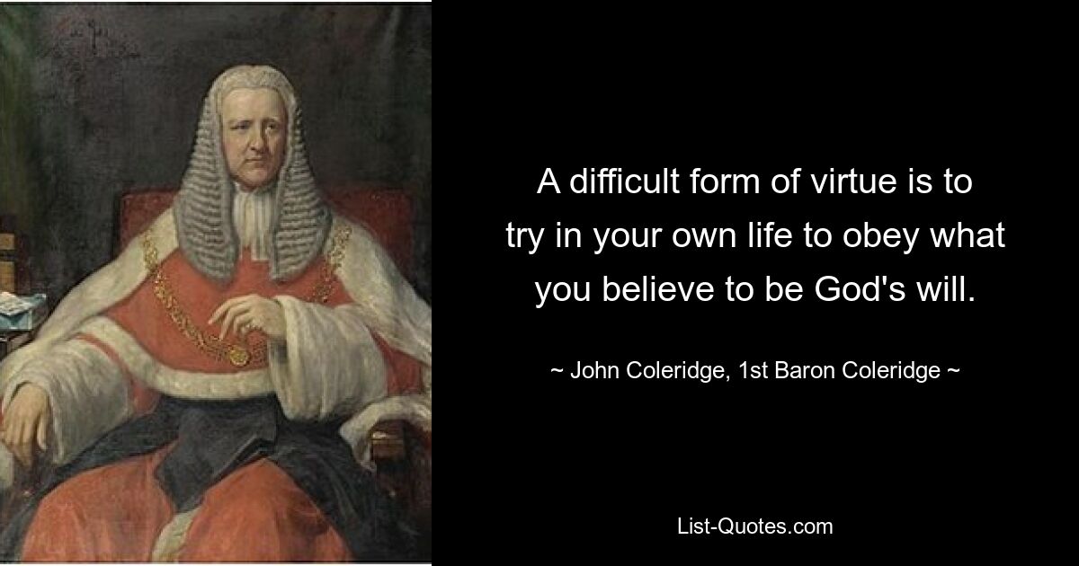 A difficult form of virtue is to try in your own life to obey what you believe to be God's will. — © John Coleridge, 1st Baron Coleridge