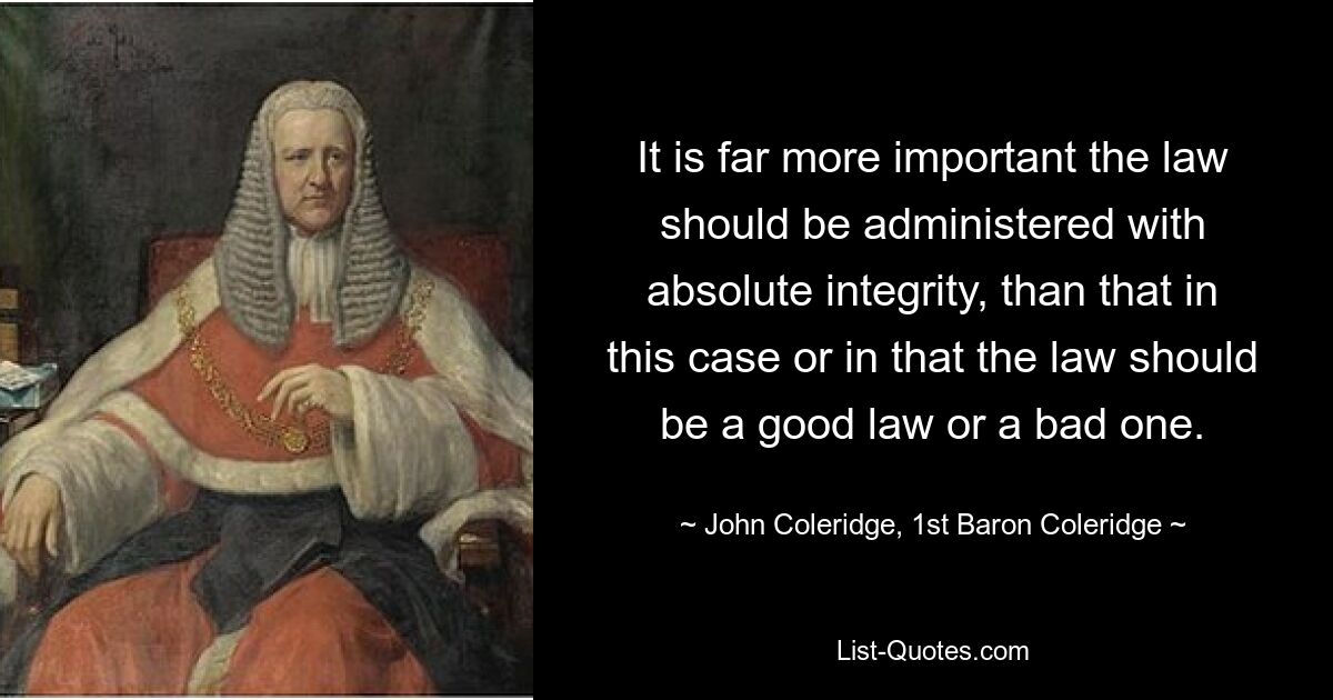 It is far more important the law should be administered with absolute integrity, than that in this case or in that the law should be a good law or a bad one. — © John Coleridge, 1st Baron Coleridge