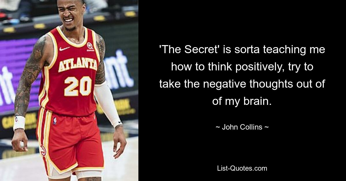 'The Secret' is sorta teaching me how to think positively, try to take the negative thoughts out of of my brain. — © John Collins