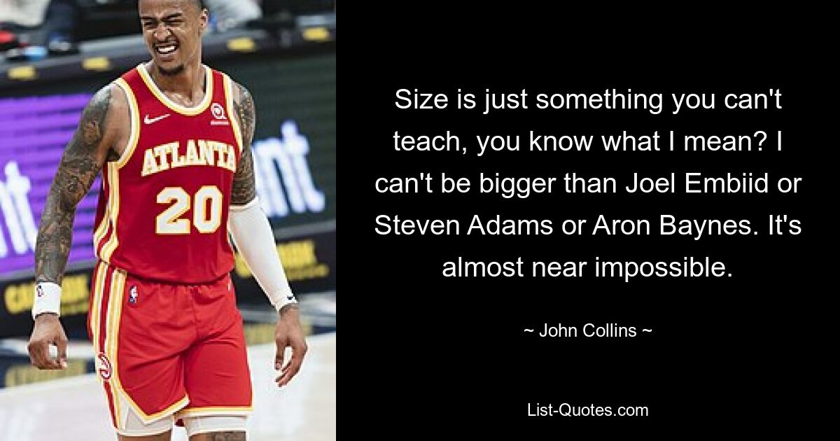 Size is just something you can't teach, you know what I mean? I can't be bigger than Joel Embiid or Steven Adams or Aron Baynes. It's almost near impossible. — © John Collins