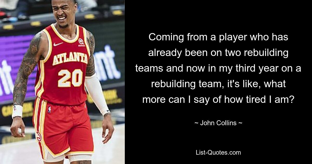 Coming from a player who has already been on two rebuilding teams and now in my third year on a rebuilding team, it's like, what more can I say of how tired I am? — © John Collins