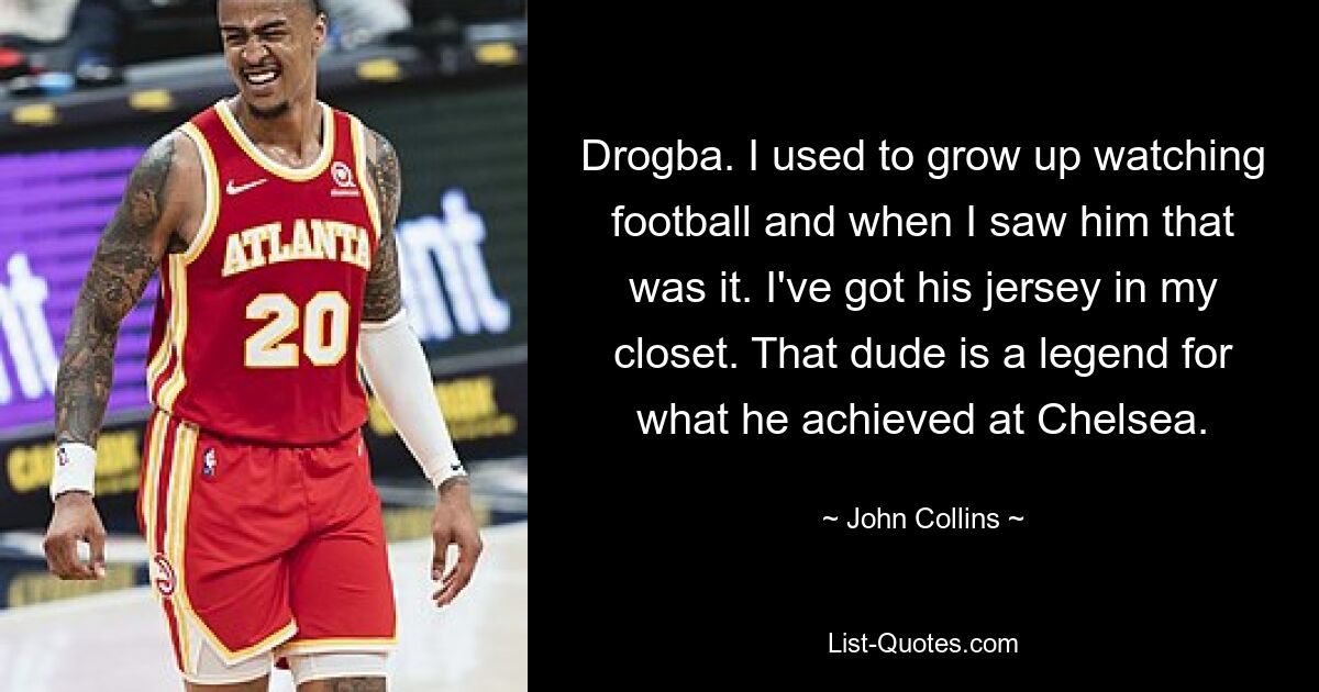 Drogba. I used to grow up watching football and when I saw him that was it. I've got his jersey in my closet. That dude is a legend for what he achieved at Chelsea. — © John Collins