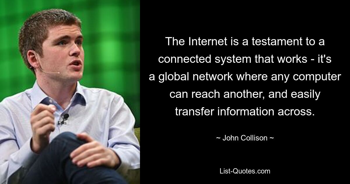 The Internet is a testament to a connected system that works - it's a global network where any computer can reach another, and easily transfer information across. — © John Collison