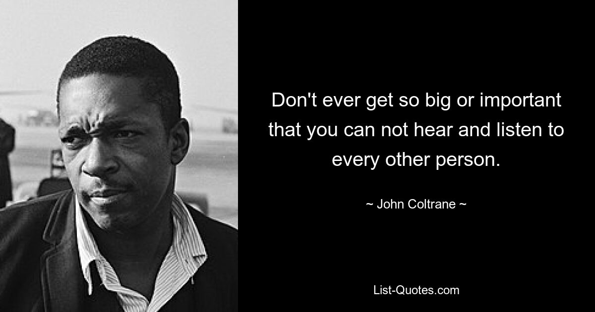 Don't ever get so big or important that you can not hear and listen to every other person. — © John Coltrane