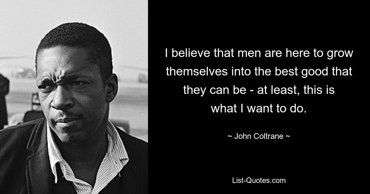 I believe that men are here to grow themselves into the best good that they can be - at least, this is what I want to do. — © John Coltrane