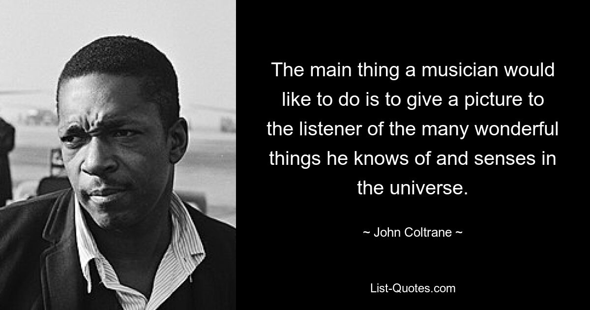 The main thing a musician would like to do is to give a picture to the listener of the many wonderful things he knows of and senses in the universe. — © John Coltrane