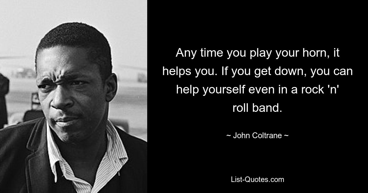 Any time you play your horn, it helps you. If you get down, you can help yourself even in a rock 'n' roll band. — © John Coltrane