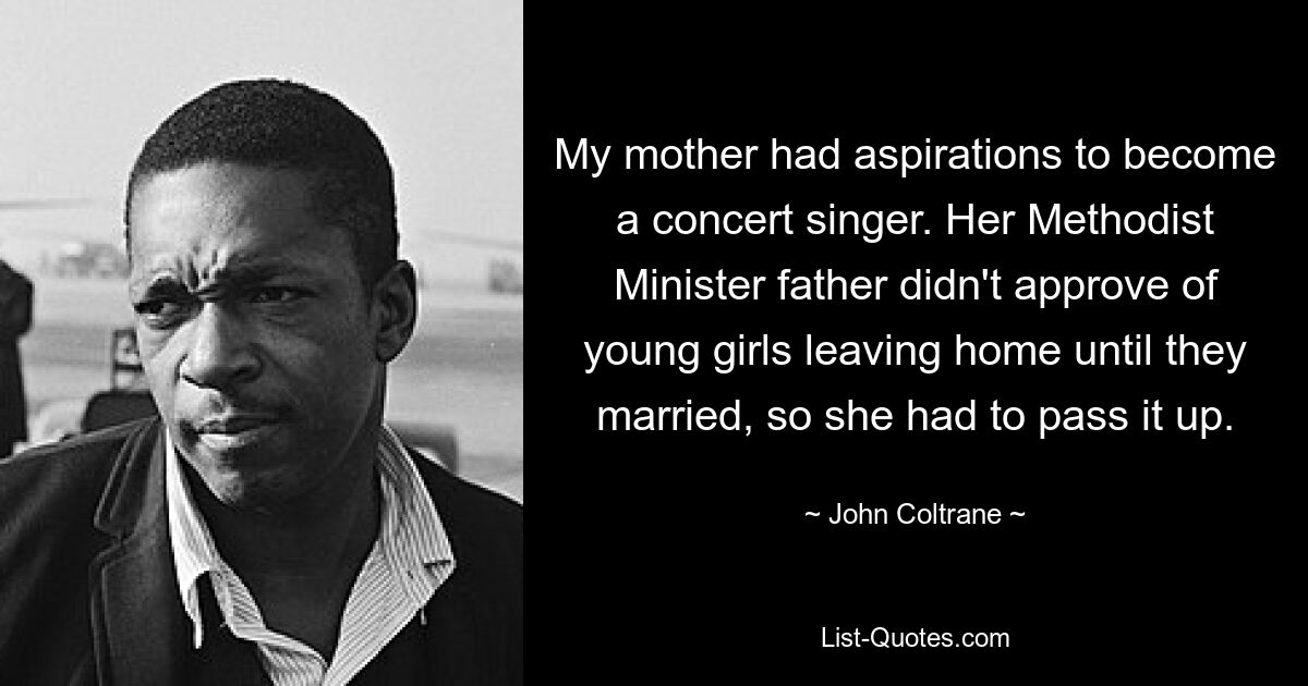 My mother had aspirations to become a concert singer. Her Methodist Minister father didn't approve of young girls leaving home until they married, so she had to pass it up. — © John Coltrane