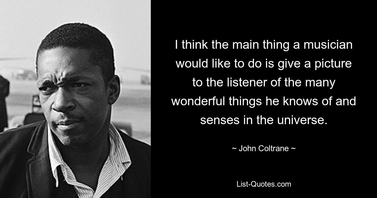 I think the main thing a musician would like to do is give a picture to the listener of the many wonderful things he knows of and senses in the universe. — © John Coltrane