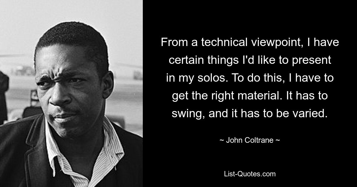 From a technical viewpoint, I have certain things I'd like to present in my solos. To do this, I have to get the right material. It has to swing, and it has to be varied. — © John Coltrane