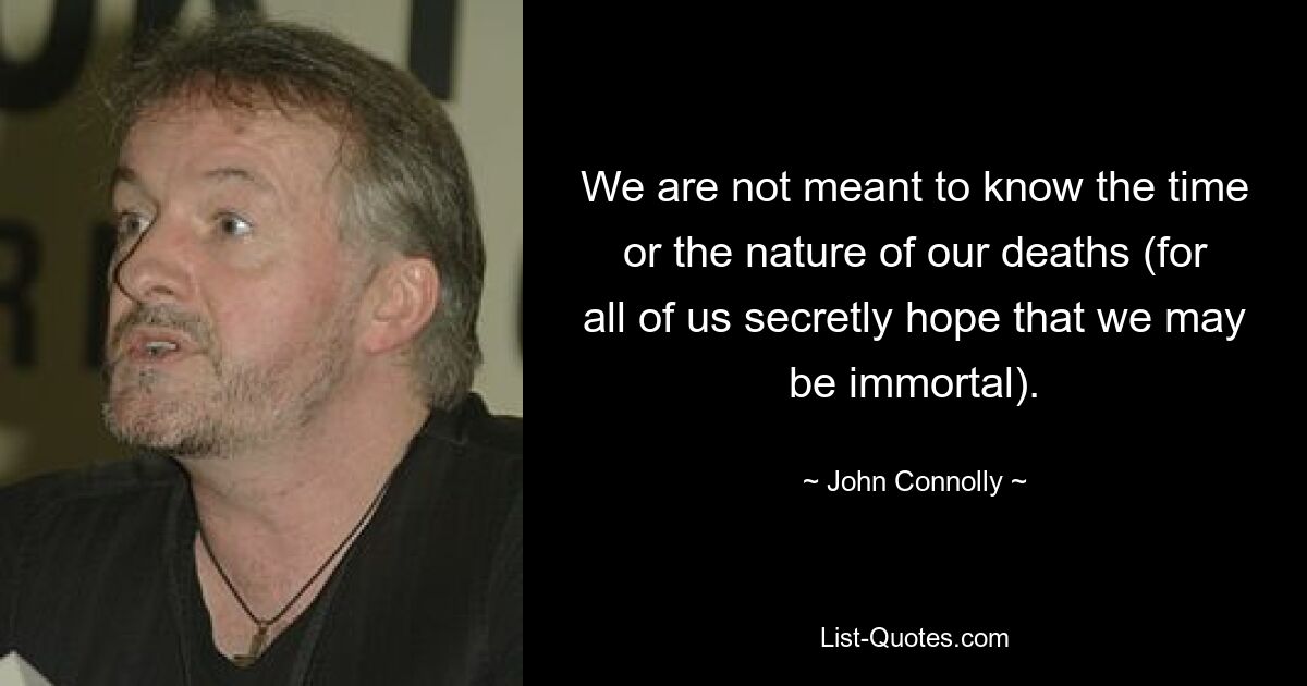 We are not meant to know the time or the nature of our deaths (for all of us secretly hope that we may be immortal). — © John Connolly