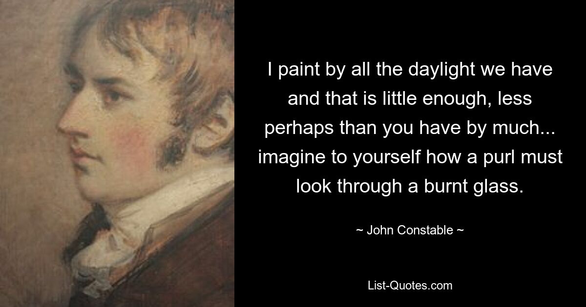 I paint by all the daylight we have and that is little enough, less perhaps than you have by much... imagine to yourself how a purl must look through a burnt glass. — © John Constable