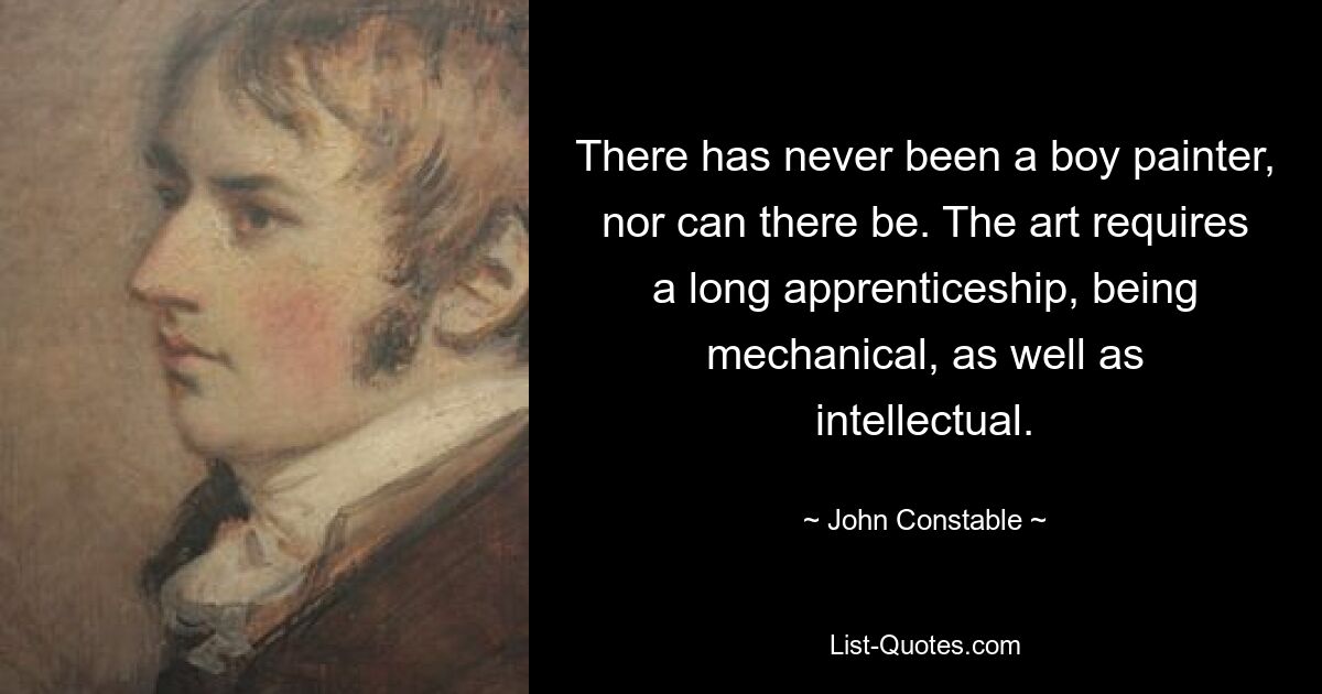 There has never been a boy painter, nor can there be. The art requires a long apprenticeship, being mechanical, as well as intellectual. — © John Constable