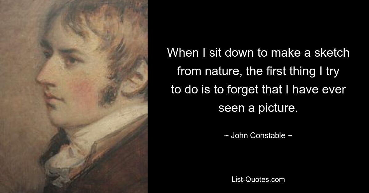 When I sit down to make a sketch from nature, the first thing I try to do is to forget that I have ever seen a picture. — © John Constable