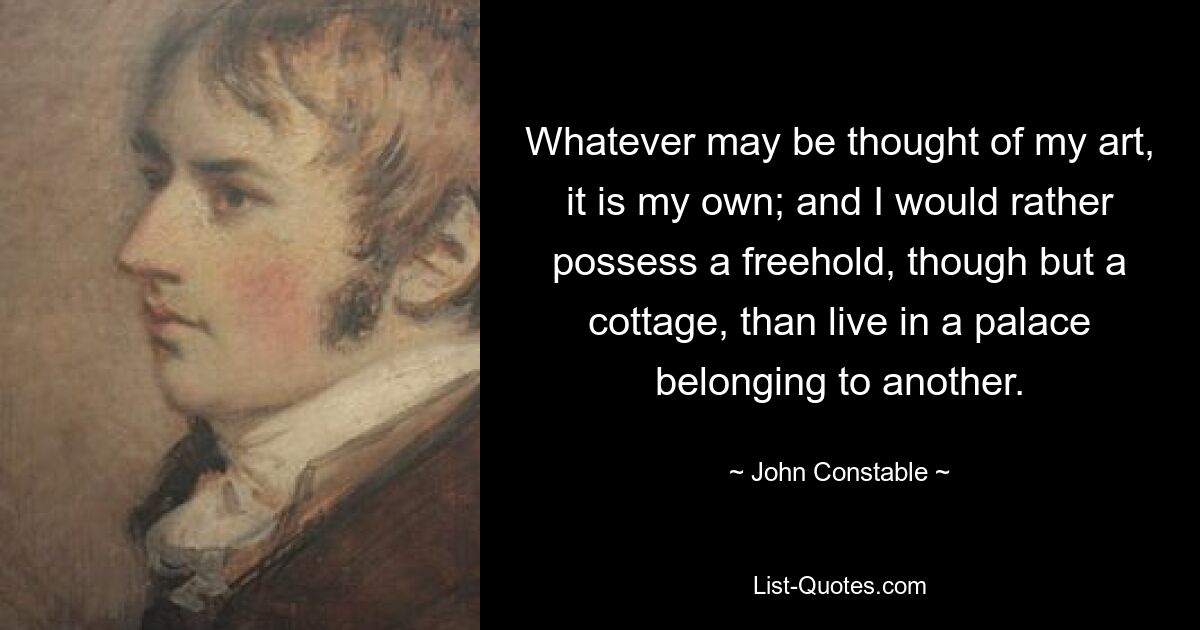 Whatever may be thought of my art, it is my own; and I would rather possess a freehold, though but a cottage, than live in a palace belonging to another. — © John Constable