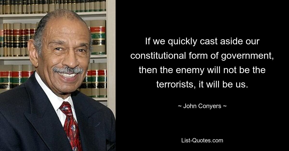 If we quickly cast aside our constitutional form of government, then the enemy will not be the terrorists, it will be us. — © John Conyers