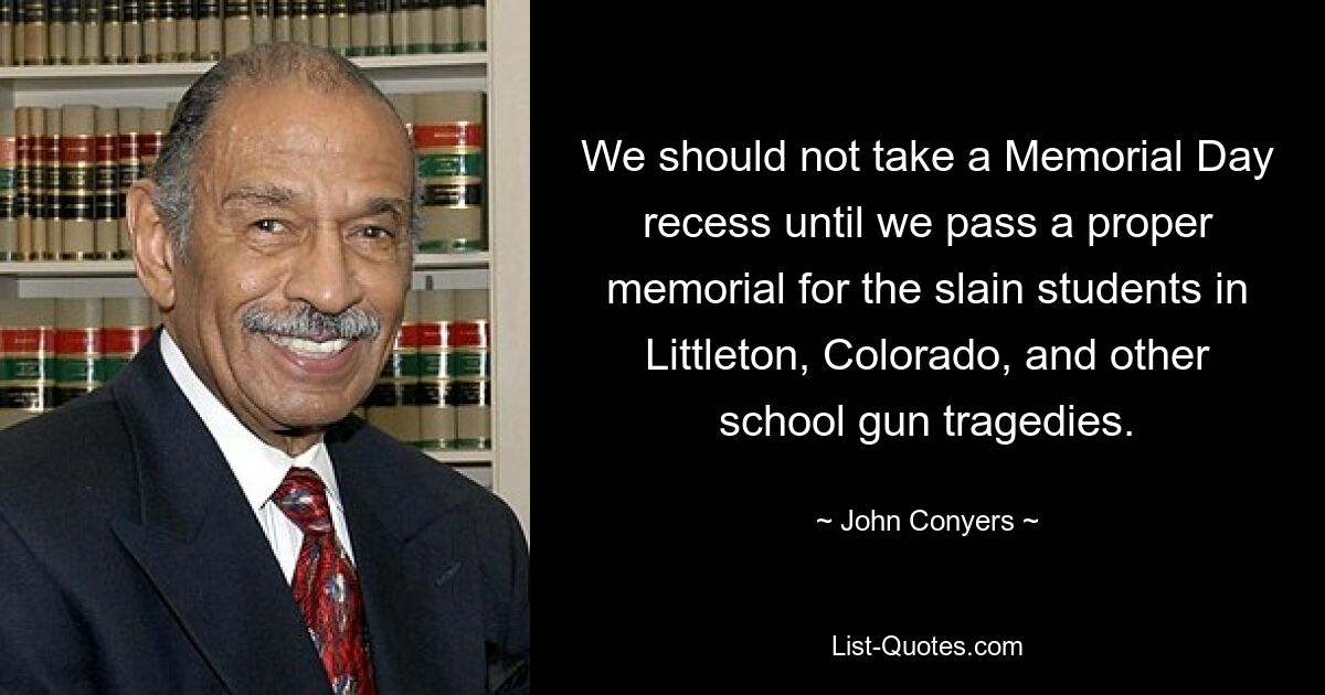 We should not take a Memorial Day recess until we pass a proper memorial for the slain students in Littleton, Colorado, and other school gun tragedies. — © John Conyers