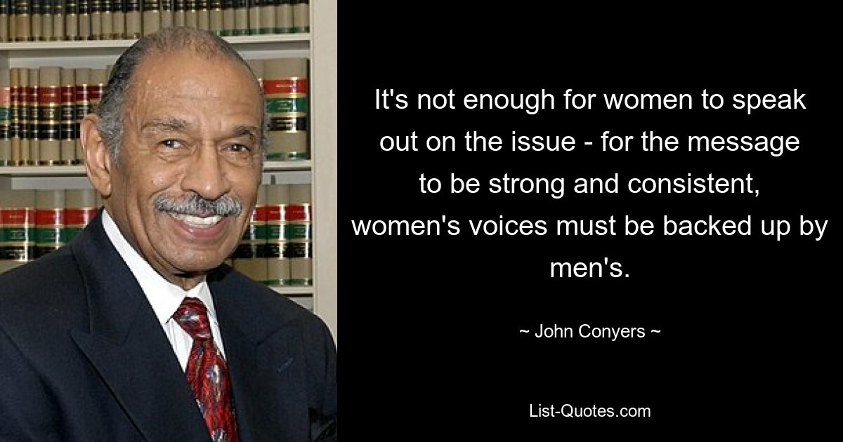 It's not enough for women to speak out on the issue - for the message to be strong and consistent, women's voices must be backed up by men's. — © John Conyers