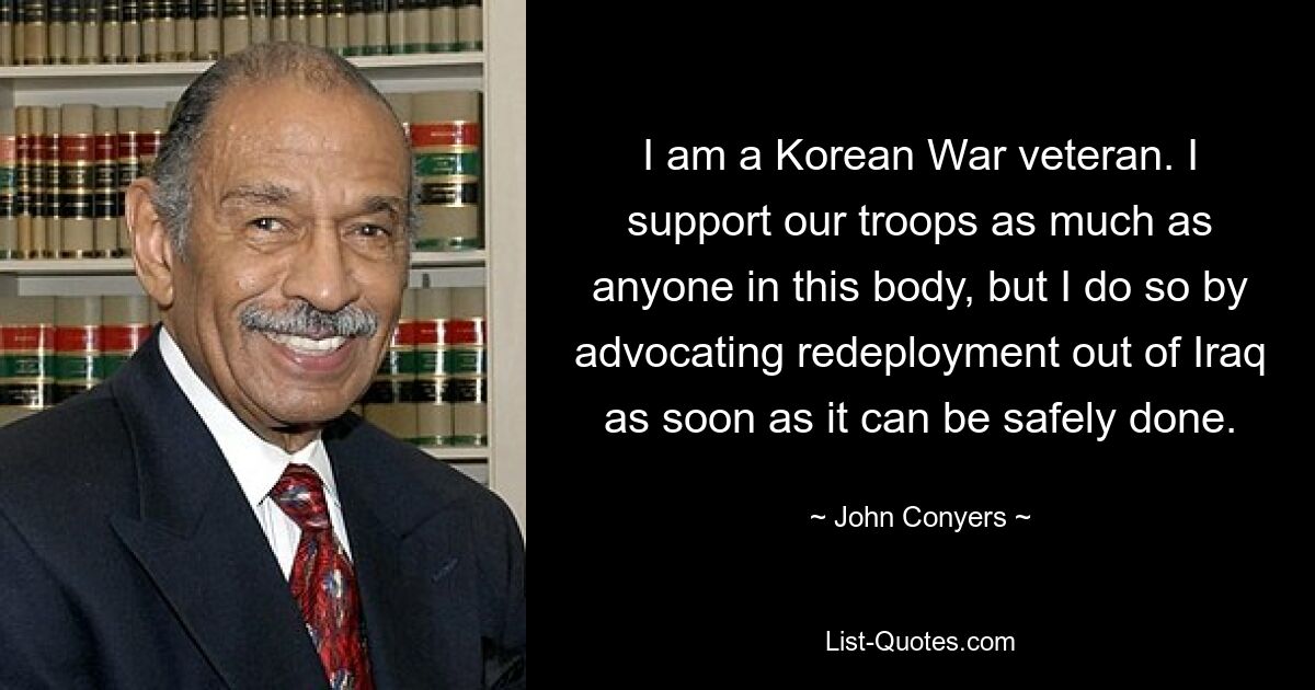 I am a Korean War veteran. I support our troops as much as anyone in this body, but I do so by advocating redeployment out of Iraq as soon as it can be safely done. — © John Conyers