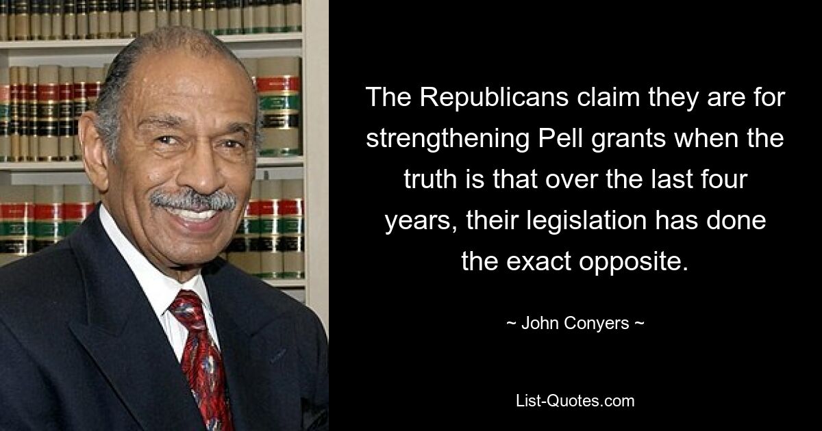 The Republicans claim they are for strengthening Pell grants when the truth is that over the last four years, their legislation has done the exact opposite. — © John Conyers