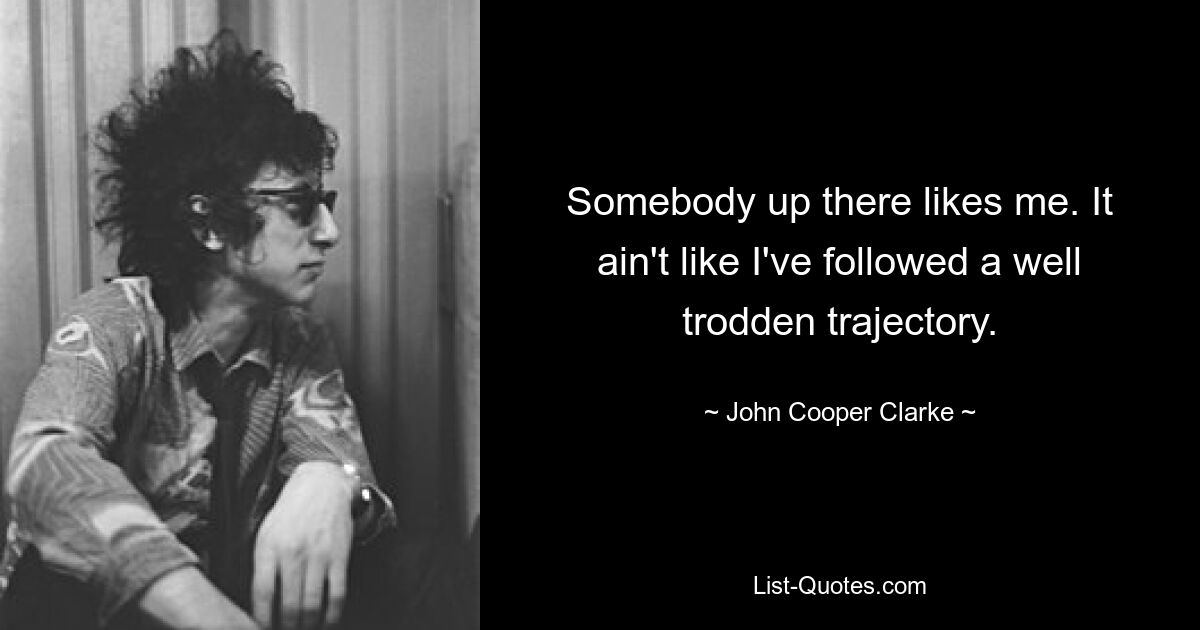 Somebody up there likes me. It ain't like I've followed a well trodden trajectory. — © John Cooper Clarke