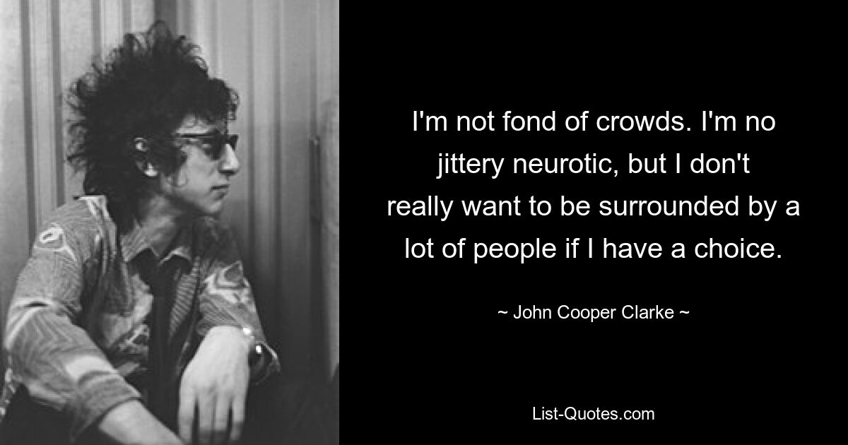 I'm not fond of crowds. I'm no jittery neurotic, but I don't really want to be surrounded by a lot of people if I have a choice. — © John Cooper Clarke