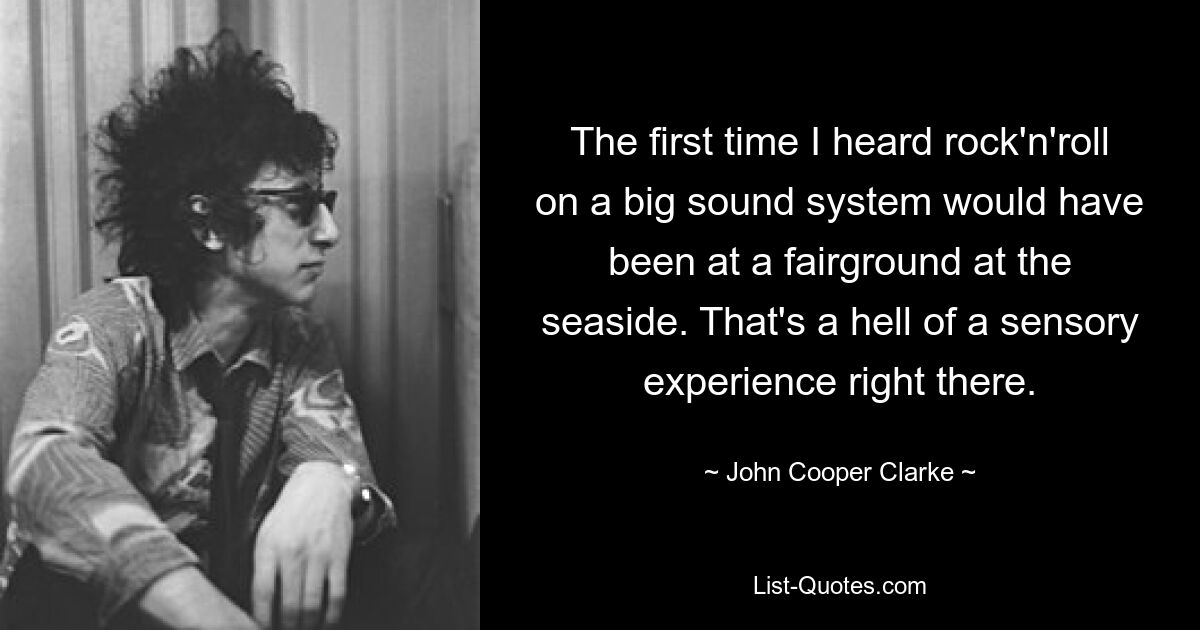 The first time I heard rock'n'roll on a big sound system would have been at a fairground at the seaside. That's a hell of a sensory experience right there. — © John Cooper Clarke