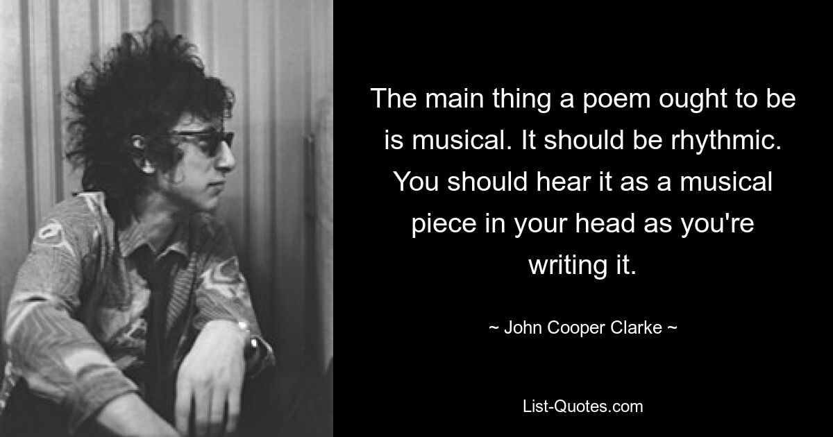 The main thing a poem ought to be is musical. It should be rhythmic. You should hear it as a musical piece in your head as you're writing it. — © John Cooper Clarke