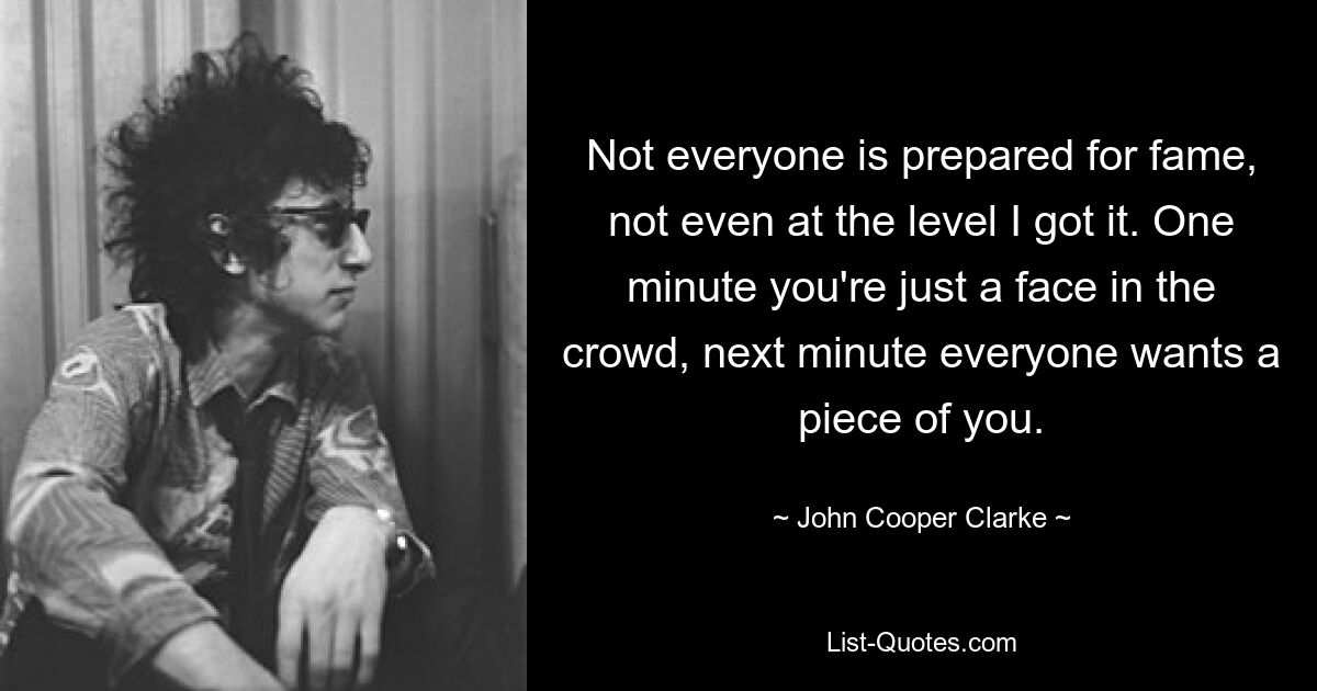 Not everyone is prepared for fame, not even at the level I got it. One minute you're just a face in the crowd, next minute everyone wants a piece of you. — © John Cooper Clarke