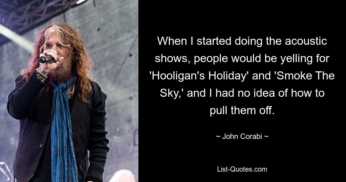 When I started doing the acoustic shows, people would be yelling for 'Hooligan's Holiday' and 'Smoke The Sky,' and I had no idea of how to pull them off. — © John Corabi