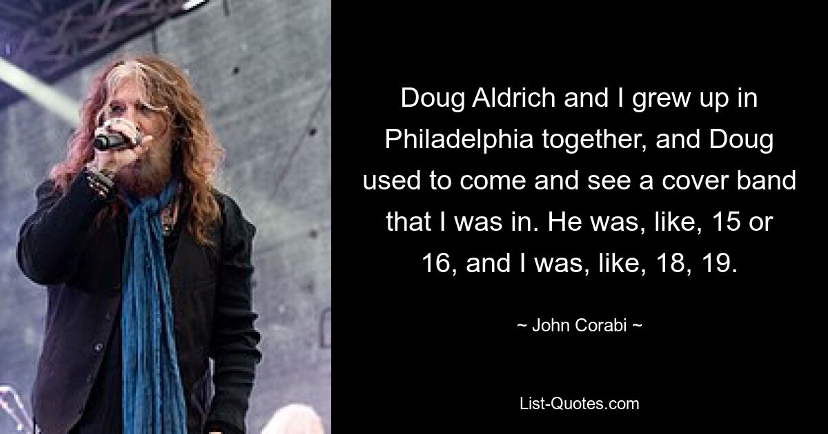 Doug Aldrich and I grew up in Philadelphia together, and Doug used to come and see a cover band that I was in. He was, like, 15 or 16, and I was, like, 18, 19. — © John Corabi