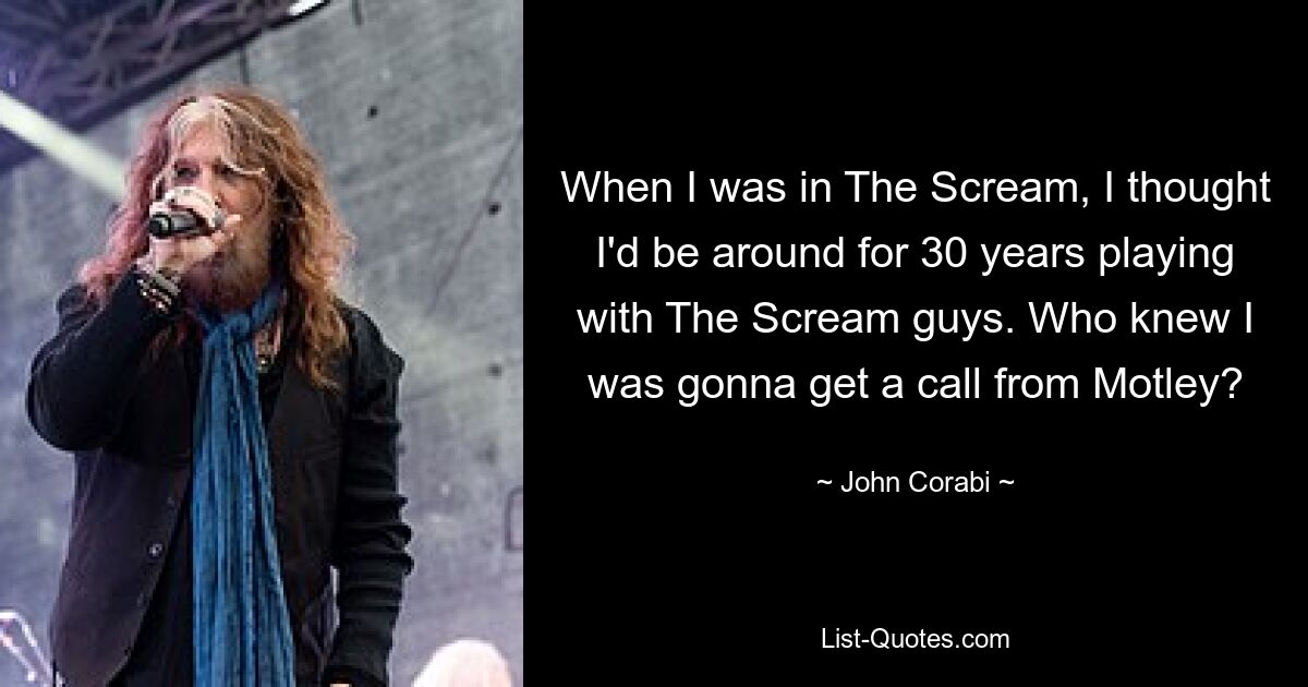 When I was in The Scream, I thought I'd be around for 30 years playing with The Scream guys. Who knew I was gonna get a call from Motley? — © John Corabi