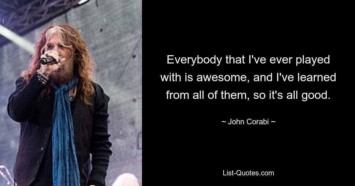 Everybody that I've ever played with is awesome, and I've learned from all of them, so it's all good. — © John Corabi