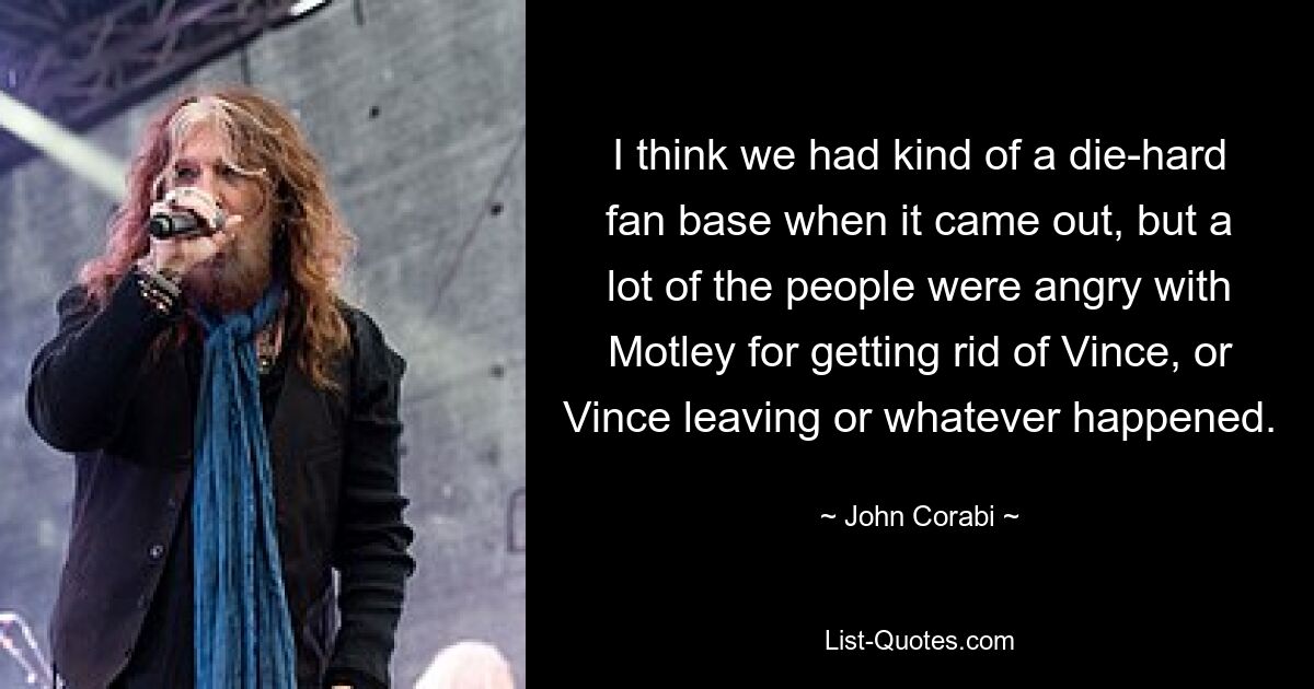 I think we had kind of a die-hard fan base when it came out, but a lot of the people were angry with Motley for getting rid of Vince, or Vince leaving or whatever happened. — © John Corabi